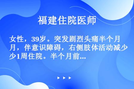 女性，39岁。突发剧烈头痛半个月，伴意识障碍，右侧肢体活动减少1周住院。半个月前与家人聊天时突感剧烈...