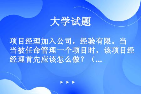 项目经理加入公司，经验有限。当被任命管理一个项目时，该项目经理首先应该怎么做？（）