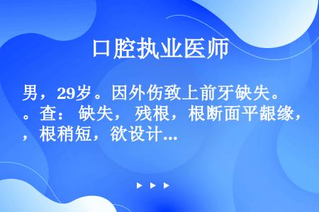 男，29岁。因外伤致上前牙缺失。查： 缺失， 残根，根断面平龈缘，根稍短，欲设计为 烤瓷固定义齿修复...