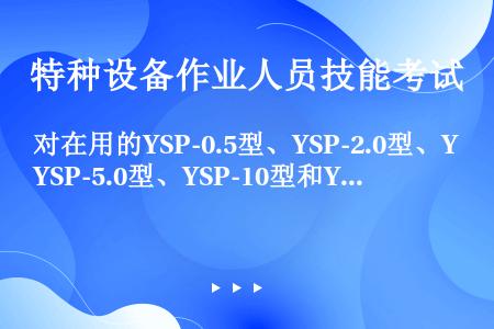 对在用的YSP-0.5型、YSP-2.0型、YSP-5.0型、YSP-10型和YSP-15型液化石油...