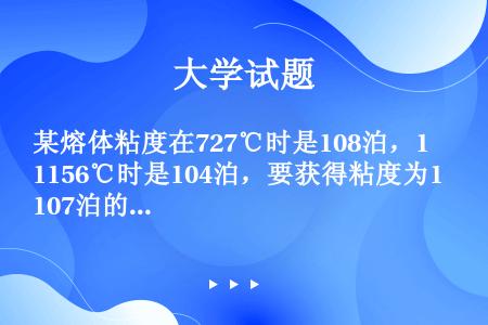 某熔体粘度在727℃时是108泊，1156℃时是104泊，要获得粘度为107泊的熔体，要加热到什么温...