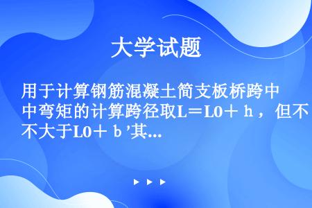 用于计算钢筋混凝土简支板桥跨中弯矩的计算跨径取L＝L0＋ｈ，但不大于L0＋ｂ’其中ｂ’表示（）。