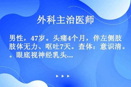 男性，47岁。头痛4个月，伴左侧肢体无力、呕吐7天。查体：意识清。眼底视神经乳头水肿，左上、下肢肌力...