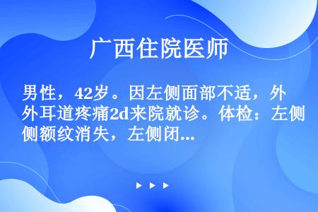 男性，42岁。因左侧面部不适，外耳道疼痛2d来院就诊。体检：左侧额纹消失，左侧闭眼不能，左侧鼻唇沟浅...