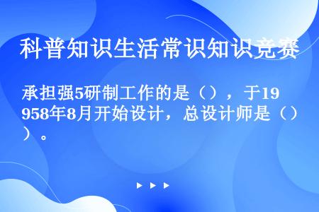 承担强5研制工作的是（），于1958年8月开始设计，总设计师是（）。