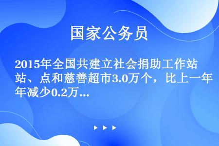 2015年全国共建立社会捐助工作站、点和慈善超市3.0万个，比上一年减少0.2万个，其中：慈善超市9...