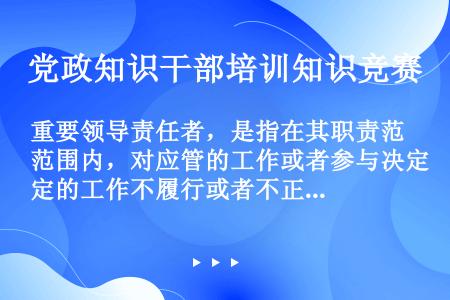 重要领导责任者，是指在其职责范围内，对应管的工作或者参与决定的工作不履行或者不正确履行职责，对造成的...