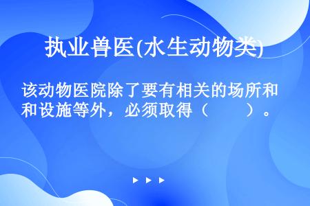 该动物医院除了要有相关的场所和设施等外，必须取得（　　）。