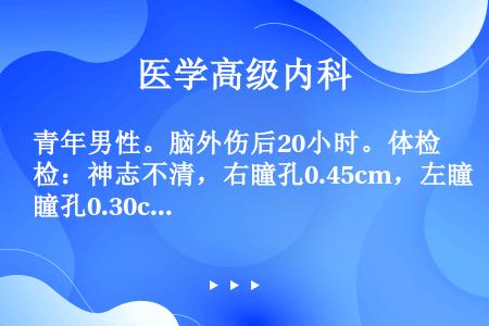 青年男性。脑外伤后20小时。体检：神志不清，右瞳孔0.45cm，左瞳孔0.30cm，左侧肢体偏瘫。患...