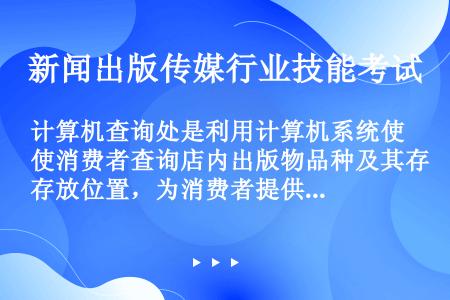 计算机查询处是利用计算机系统使消费者查询店内出版物品种及其存放位置，为消费者提供出版物购买依据的设施...