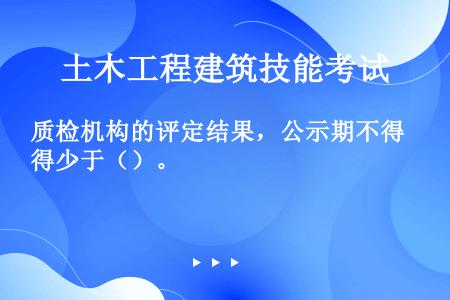 质检机构的评定结果，公示期不得少于（）。