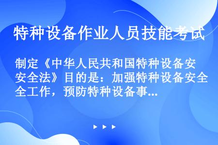 制定《中华人民共和国特种设备安全法》目的是：加强特种设备安全工作，预防特种设备事故，保障人身和财产安...