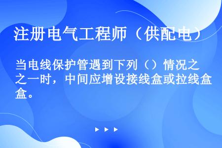 当电线保护管遇到下列（）情况之一时，中间应增设接线盒或拉线盒。