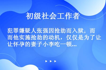 犯罪嫌疑人张强因抢劫而入狱；而他实施抢劫的动机，仅仅是为了让怀孕的妻子小李吃一顿饱饭；张强的妻子自怀...