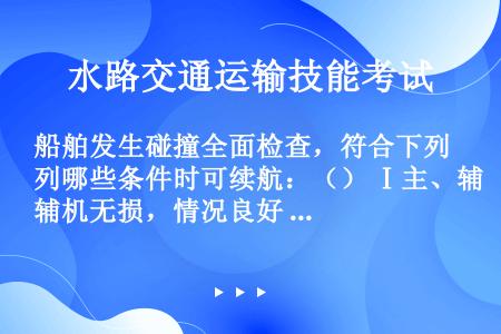 船舶发生碰撞全面检查，符合下列哪些条件时可续航：（） Ⅰ主、辅机无损，情况良好 Ⅱ船体破损部位进水经...