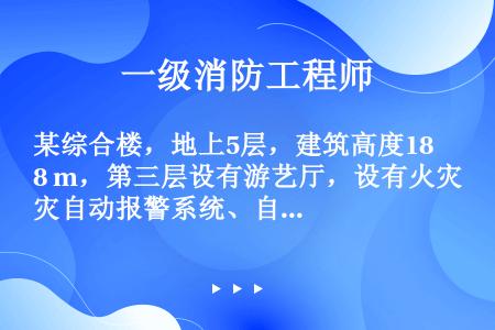 某综合楼，地上5层，建筑高度18 m，第三层设有游艺厅，设有火灾自动报警系统、自动喷水灭火系统和自然...