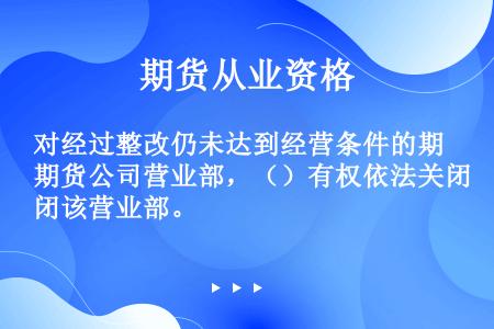 对经过整改仍未达到经营条件的期货公司营业部，（）有权依法关闭该营业部。