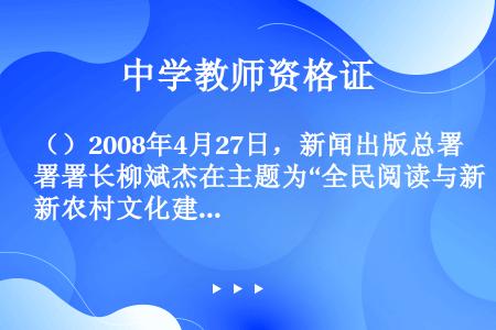 （）2008年4月27日，新闻出版总署署长柳斌杰在主题为“全民阅读与新农村文化建设”的第十八届全国图...