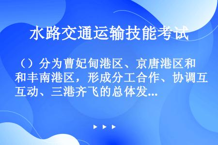 （）分为曹妃甸港区、京唐港区和丰南港区，形成分工合作、协调互动、三港齐飞的总体发展格局。