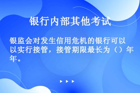 银监会对发生信用危机的银行可以实行接管，接管期限最长为（）年。