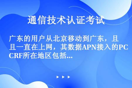 广东的用户从北京移动到广东，且一直在上网，其数据APN接入的PCRF所在地区包括如下哪些？
