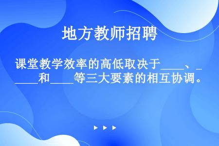 课堂教学效率的高低取决于____、____和____等三大要素的相互协调。