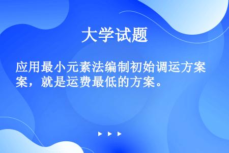 应用最小元素法编制初始调运方案，就是运费最低的方案。