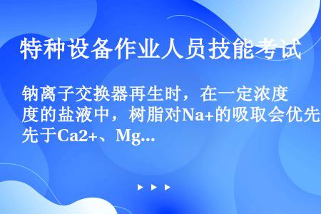 钠离子交换器再生时，在一定浓度的盐液中，树脂对Na+的吸取会优先于Ca2+、Mg2+。