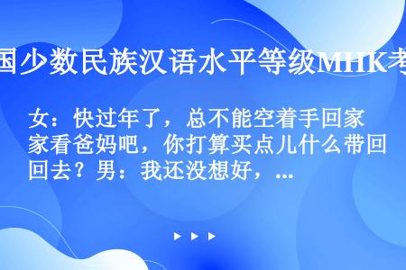 女：快过年了，总不能空着手回家看爸妈吧，你打算买点儿什么带回去？男：我还没想好，现在商品太丰富了，一...