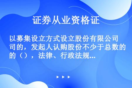 以募集设立方式设立股份有限公司的，发起人认购股份不少于总数的（），法律、行政法规另有规定的，从其规定...