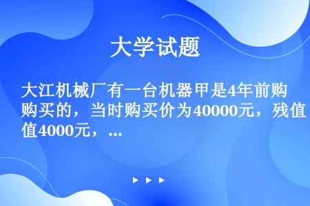 大江机械厂有一台机器甲是4年前购买的，当时购买价为40000元，残值4000元，预计还可以使用5年。...