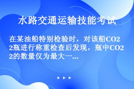 在某油船特别检验时，对该船CO2瓶进行称重检查后发现，瓶中CO2的数量仅为最大一个被保护舱室需要量的...