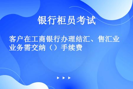 客户在工商银行办理结汇、售汇业务需交纳（）手续费