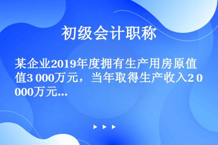 某企业2019年度拥有生产用房原值3 000万元，当年取得生产收入2 000万元。房产所在地规定计算...