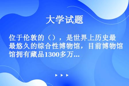 位于伦敦的（），是世界上历史最悠久的综合性博物馆，目前博物馆拥有藏品1300多万件，也是世界上规模最...