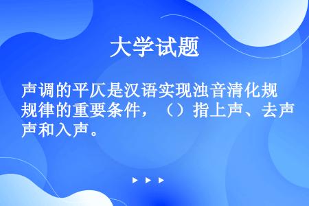 声调的平仄是汉语实现浊音清化规律的重要条件，（）指上声、去声和入声。
