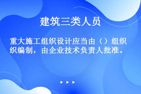 重大施工组织设计应当由（）组织编制，由企业技术负责人批准。