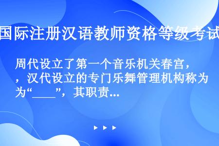 周代设立了第一个音乐机关春宫，汉代设立的专门乐舞管理机构称为“____”，其职责之一就是搜集民间音乐...