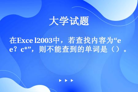 在Exce l2003中，若查找内容为“e？c*”，则不能查到的单词是（）。