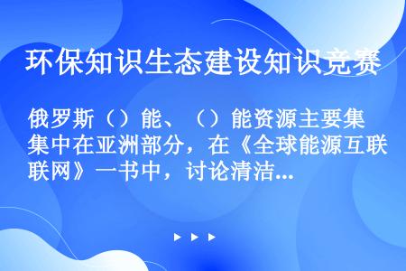 俄罗斯（）能、（）能资源主要集中在亚洲部分，在《全球能源互联网》一书中，讨论清洁能源时将其纳入亚洲。