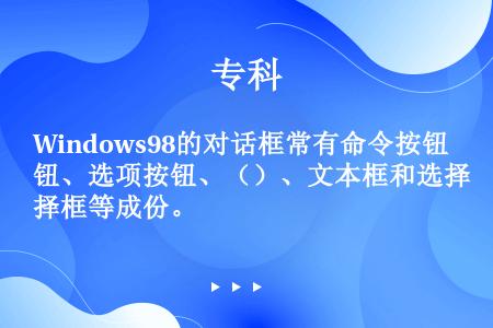 Windows98的对话框常有命令按钮、选项按钮、（）、文本框和选择框等成份。