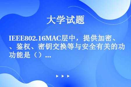 IEEE802.16MAC层中，提供加密、鉴权、密钥交换等与安全有关的功能是（）。