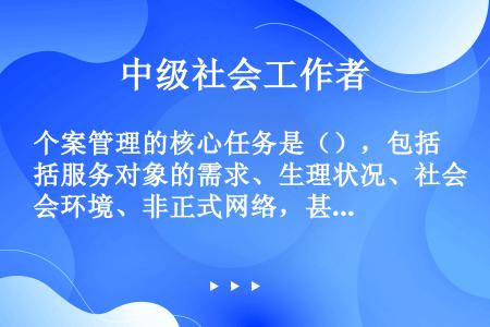 个案管理的核心任务是（），包括服务对象的需求、生理状况、社会环境、非正式网络，甚至个人偏好。