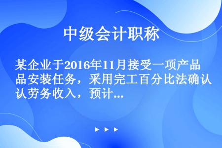 某企业于2016年11月接受一项产品安装任务，采用完工百分比法确认劳务收入，预计安装期16个月，合同...