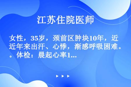 女性，35岁，颈前区肿块10年，近年来出汗、心悸，渐感呼吸困难。体检：晨起心率104次／分，BP12...