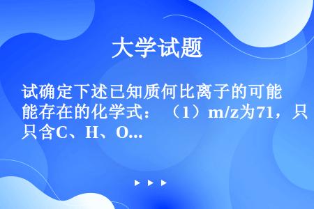 试确定下述已知质何比离子的可能存在的化学式： （1）m/z为71，只含C、H、O三种元素 （2）m/...