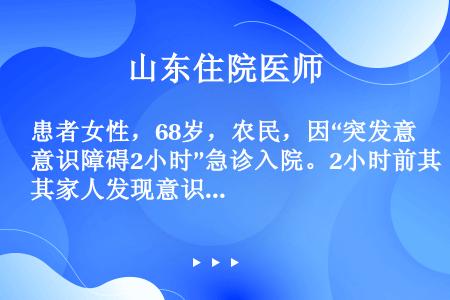 患者女性，68岁，农民，因“突发意识障碍2小时”急诊入院。2小时前其家人发现意识不清，呼之不应，卧床...