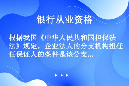根据我国《中华人民共和国担保法》规定，企业法人的分支机构担任保证人的条件是该分支机构（  ）。