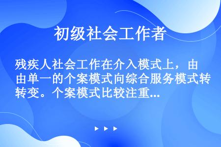 残疾人社会工作在介入模式上，由单一的个案模式向综合服务模式转变。个案模式比较注重个体和家庭关系的介入...