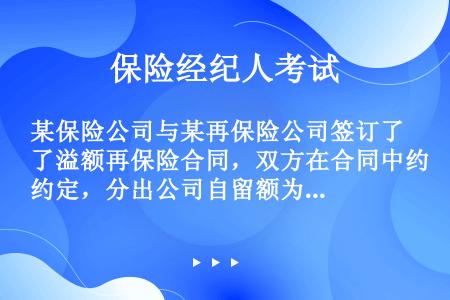 某保险公司与某再保险公司签订了溢额再保险合同，双方在合同中约定，分出公司自留额为30万元。分保限额为...